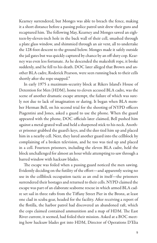 Kearney surrendered, but Monges was able to breach the fence, making i short discance before a passing police patrol unit drew their guns and recaptured him. The following May, Kearney and Monges sawed an cigh- teen-by-cleven-inch hole in the back wall of their cell, smashed through a plate glass window; and shimmicd through an air vent,all to undertake the 128-foot descent to the ground below. Monges made it safely outside the jil gates but was quickly captured by chance by an off-duty cop. Kear ney was even less fortunate. As he descended the makeshift rope, it broke suddenly, and he fellto his death. DOC later alleged that Brown and an- other BLA cadre, Roderick Pearson, were scen running back to their cells shortly after the rope snapped.*  In carly 1975 a maximum-sccurity block at Rikers Island’s House of Detention for Men (HDM), home to cleven accused BLA cadre, was the scene of another dramatic escape attemp, the failure of which was sure- Iy not duc o lack of imagination or daring. It began when BLA mem. ber Herman Bell, on his sccond erial for the shooting of NYPD officers Piagencini and Jones, asked a guard to use the phone. When the guard appeared with the phone, DOC officials later claimed, Bell pushed him againsta metal-grated wall and held a sharpened stick to his neck. Anoth. er prisoner grabbed the guard’s keys, and the duo tied him up and placed him in a nearby cell. Next, they lured another guard into the cellblock by complaining of  broken television, and he too was tied up and placed in a cell. Fourceen prisoners, including the cleven BLA cadre, held the block unchallenged for almost an hour while attempting to saw through a barred window with hacksaw blades.  The escape was foiled when a passing guard noticed the men sawing Evidently deciding on the furility of the cffort—and apparently secing no use in the cellblock occupation tactic as an end i itself—the prisoners surrendered their hostages and returned to their cells. NYPD claimed the escape was part of an elaborate seaborne rescue in which armed BLA cad e st sail in three rafis from the Tiffany Sereet Pier in the Bronx, at least one clad in scuba gear, headed for the facility. After receivinga report of the Rorilla, the harbor patrol had discovered an abandoned raft, which the cops claimed contained ammunition and a map of HDM. The East River current, it scemed, had foiled their mission. Asked aca BOC meet ing how hacksaw blades got into HDM, Director of Operations D’Elia  B 
